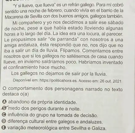 "Y si llueve, que llueva 'es un refrán gallego Para mi cobró
sentido una noche de febrero, cuando vivia en el barrio de la
Macarena de Sevilla con dos buenos amigos, gallegos también.
Mi compañero y yo nos decidimos a salir ese sábado
de noche, pese a que habia estado Iloviendo algunas
horas a lo largo del dia. La idea era una locura, al parecer.
Le propusimos salir "de parranda" con nosotros a una
amiga andaluza, ésta respondid que no, nos dijo que no
iba a salir un dia de Iluvia. Flipamos . Comentamos entre
nosotros que si los no saliésemos de casa cuando
Ilueve, en invierno saldriamos poco. Habriamos inventado
el confinamiento hace mucho.
Los gallegos no dejamos de salir por la lluvia.
Disponivel em: https://politicahora.es Acesso em: 26 out 2021
comportamento dos personagens narrado no texto
destaca o(a)
(A) abandono da própria identidade.
or medo dos perigos durante a noite.
C influência do grupo na tomada de decisão.
D diferença cultural entre galegos e andaluzes.
B variação meteorológica entre Sevilha e Galiza.