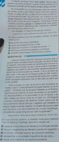 "Y sillueve, que llueva'es un refrán gallego. Para mi cobro
sentido una noche de febrero, cuando vivia en el bamo de la
Macarena de Sevilla con dos buenos amigos, gallegos tambion
Mi compañero y yo nos decidimos a salir ese sábado
de noche, pese a que habia estado lloviendo algunas
horas a lo largo del dia. La idea era una locura, al parecer
Le propusimos salir "de parranda" con nosotros a una
amiga andaluza, ésla respondió que que no
iba a salir un dia de Iluvia. Flipamos Comentamos entre
nosotros que si los gallegos no saliésemos de casa cuando
llueve, en invierno saldriamos poco. Habriamos inventado
el confinamiento hace mucho.
Los gallegos no dejamos de salir por la lluvia
Disponivel em: https://politicahora es Acesso em: 26 out. 2021
comportamento dos personagens narrado no texto
destaca o(a)
(A) abandono da própria identidade
(1) medo dos perigos durante a noite.
(C) influência do grupo na tomada de decisão.
(D) diferença cultural entre galegos e andaluzes.
(3) variação meteorolôgica entre Sevilha e Galiza
QUESTÃO 03
Celerina Patricia Sánchez Santiago comentó que su
acercamiento a la poesia fue por la escuela con libros de texto
en español. Descubrió el gusto por las letras pero notó que no
habia textos en la suya, asi que, contra muchos comentarios
negativos que recibió en ese momento, decidio emprender el
camino de la escritura pero en mixteco. "Fue un proceso de
años para notar que en mi lengua podia escribir poesia
porque me decian que mi lengua era tan pobre que no podia
tener conceptos abstractos era un reto pero yo sabia que
si era posible"
Este proceso no sólo le ayudó a vivir la poesia en
mixteco, sino a "ir descubriendo mi propia historia y la de mi
pueblo". Comentó que las lenguas habladas en el territorio
nacional se encuentran en gran desventaja con el español.
El reconocimiento a la diversidad no se ha hecho y ha
sido tratada de borrar Este es un pais con 68 lenguas
y somos monolingües del español. Antes habia nulo de
reconocimiento de ser bilingúe, negabas que hablabas tu
lengua, hasta le decian dialecto. Era parte del proceso fatal
que nos llevó a no reconocernos en un pais multilingüe.
¿Si tenemos varias lenguas por qué no aprender?"
Disponivel em: www.lapcom edu.br. Acesso em 20 nov. 2021
Em sua escrita poética a poetisa mexicana Celerina
Patricia Sánchez Santiago assume o desafio de
(A) destacar a importância da literatura na formação escolar
(B) discutir a hegemonia da literatura escrita em espanhol.
promover reflexōes acerca de conceitos abstratos
(D) representar a pluralidade lingulstica de seu pais.
(3) narrar uma trajetória de autoconhecimento