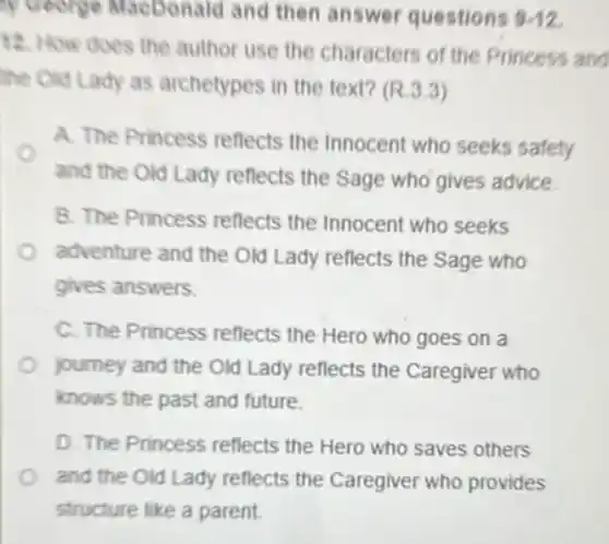 yeeong Macbonald and then answer questions 3.12
12. How does the author use the characters of the Princess and
the Old Lady as archetypes in the text? (R.3.3)
A. The Princess reflects the Innocent who seeks safety
and the Old Lady reflects the Sage who gives advice.
B. The Princess reflects the Innocent who seeks
adventure and the Old Lady reflects the Sage who
gives answers.
C. The Princess reflects the Hero who goes on a
journey and the Old Lady reflects the Caregiver who
knows the past and future.
D. The Princess reflects the Hero who saves others
and the Old Lady reflects the Caregiver who provides
structure like a parent.