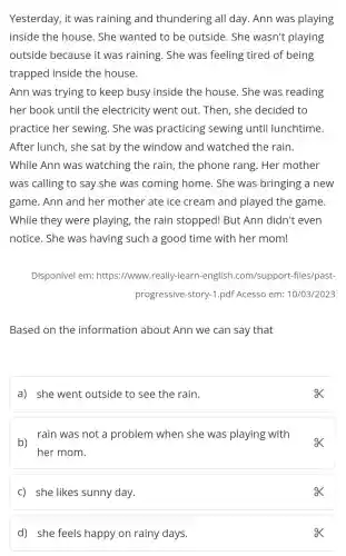 Yesterday, it was raining and thundering all day. Ann was playing
inside the house. She wanted to be outside. She wasn't playing
outside because it was raining. She was feeling tired of being
trapped inside the house.
Ann was trying to keep busy inside the house. She was reading
her book until the electricity went out. Then , she decided to
practice her sewing. She was practicing sewing until lunchtime.
After lunch, she sat by the window and watched the rain.
While Ann was watching the rain, the phone rang. Her mother
was calling to say she was coming home . She was bringing a new
game. Ann and her mother ate ice cream and played the game.
While they were playing , the rain stopped! But Ann didn't even
notice. She was having such a good time with her mom!
Disponível em:https://www .really-learn -english .com/support -files/past-
progressive -story-1.pdf Acesso em: 10/03/2023
Based on the information about Ann we can say that
a) she went outside to see the rain.
b)rain was not a problem when she was playing with
her mom.
c) she likes sunny day.
ox
d) she feels happy on rainy days.