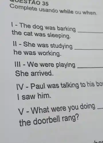 YOES TAO 35
Complete usando while ou when.
I - The dog was barking
__
the cat was sleeping.
II - She was studying __
he wa s working.
Ill - We were playing __
s he arrived.
IV-Paul as talking to his bo
saw him.
V - What w ere you doing
__
the doorbell rang?