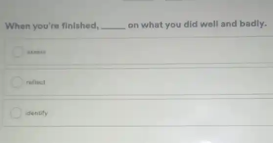 When you're finished, __ on what you did well and badly.
assess
reflect
identify