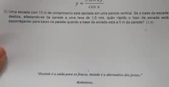 y=(sen2y)/(cosx)
3) Uma escada com 13 m de comprimento está apoiada em uma parede vertical. Se a base da escada
desliza, afastando-se da parede a uma taxa de 1,3m/s quão rápido o topo da escada está
escorregando para baixo na parede quando a base da escada está a 5 m da parede? (1,4)
"Desistir é a saida para os fracos, insistir é a alternativa dos fortes."
Anônimo.