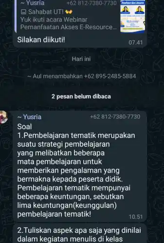 ~Yusria
Soal
~ Yusria
(1) Sahabat UT!
Yuk ikuti acara Webinar
Pemanfaatan Akses E-Resource...
Silakan diikuti!
Aul menambahkan 62 895 -2485-5884
2 pesan belum dibaca
1.Pembelajaran tematik merupakan
suatu strategi pembelajaran
yang melibatkan beberapa
mata pembelajaran untuk
memberikan pengalaman yang
bermakna kepada peserta didik.
Pembelajaran tematik mempunyai
beberapa keuntung an, sebutkan
lima keuntungan(keunggulan)
pembelajaran tematik!
2.Tuliskan aspek apa saja yang dinilai
dalam kegiatan menulis di kelas
+62 812-7380 -7730
Hari ini
+62 812-7380-7730