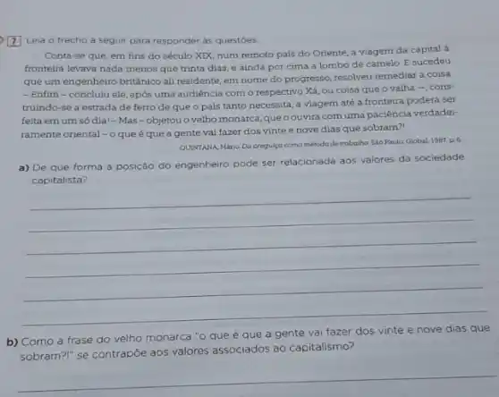 Z Leia o trecho a seguir para responder as questoes.
Conta-se que, em fins do século XIX.num remoto país do Oriente, a viagem da capital à
fronteira levava nada menos que trinta dias, e ainda por cima a lombo de camelo. E sucedeu
que um engenheiro britânico ali residente, em nome do progresso, resolveu remediar a coisa
- Enfim-concluiu ele após uma audiência com o respectivo Xá, ou coisa que o valha -cons-
truindo-se a estrada de ferro de que o pais tanto necessita a viagem até a fronteira poderá ser
feita emum só dia!-Mas -objetou o velho monarca que oouvira com uma paciência verdadei-
ramente oriental - o que é que a gente vai fazer dos vinte e nove dias que sobram?!
QUINTANA, Mário. Da proguiça como método de trabalho Sáo Paulo. Global, 1987, p.6.
a) De que forma a posição do engenheiro pode ser relacionada aos valores da sociedade
capitalista?
__
b) Como a frase do velho monarca "o que é que a gente vai fazer dos vinte e nove dias que
sobram?" se contrapôe aos valores associados ao capitalismo?
__