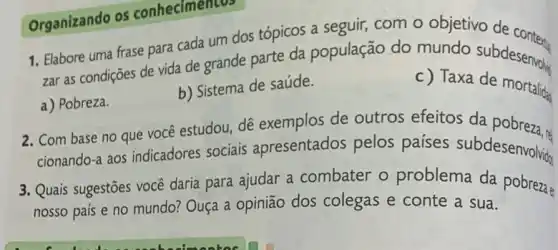 zar as condições de vida de grande parte da população do mundo subdesenvolis
a) Pobreza.
b) Sistema de saúde.
c) Taxa de mortalida
2. Com base no que você estudou, dê exemplos de outros efeitos da pobreza.
cionando-a aos indicadores sociais apresentados pelos paises subdesenvolvis
3. Quais sugestões vocé daria para ajudar a combater o problema da pobrezae
nosso país e no mundo? Ouça a opinião dos colegas e conte a sua.
Organizando os conhecimentos
1. Elabore uma frase para cada um dos tópicos a seguir, com o objetivo de