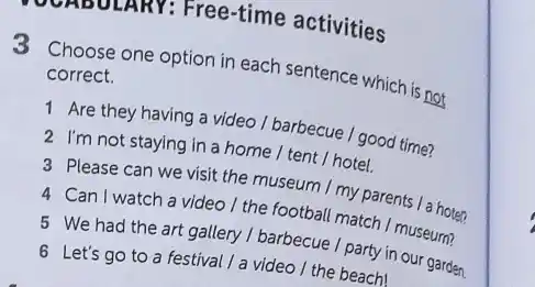 ZAUULARY: Free-time activities
3 Choose one option in each sentence which is not
correct.
1 Are they having a video / barbecue / good time?
2 I'm not staying in a home /tent / hotel.
3 Please can we visit the museum I my parents / a hoten
4 Can I watch a video I the football match I museum?
5 We had the art gallery / barbecue I party in our garden.
6 Let's go to a festival / a video / the beach!