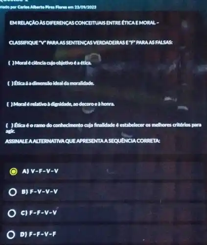 ziado por Carlos Alberto Pires Flores em 23/09/2023
EMRELACAOASDIFEREN CASCONCEITUALS ENTREETICA EMORAL -
CLASSIFIQUE V"PARAAS SENTENCAS VERDADEIRASE"F" PARA ASFALSAS:
( )Moralé ciência cujo objetivoéaética
( ) Eticaáadimensão ideal damoralidade.
( )Moralérelativoà dignidade, ao decoroe ahonra.
( ) Hicaéoramo do conhecimento cuja finalidade é estabelecer os melhores critérios para
agir.
ASSINALEAALTERNATINA QUEAPRESENTAA CORRETA:
A) V-E-V-V
B) F-y-y-v
C) F-E-V-V
D) 5-F-V-F