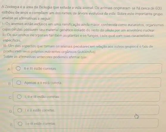 A Zoologia é a área da Biologia que estuda a vida animal. Os animais originaram-se há cerca de 600
milhoes de anos e compōem um dos ramos da árvore evolutiva da vida. Sobre este importante grupo
analise as afirmativas a seguir:
1- Os animais estão inclusos em uma ramificação ainda maior, conhecida como eucariotos, organismos
cujas células possuem seu material genético isolado do resto da célula por um envoltório nuclear.
II-Os eucariotos incorporam também as plantas e os fungos, cada qual com suas características
especificas.
III- Um dos aspectos que tornam os animais peculiares em relação aos outros grupos é o fato de
produzirem seus próprios nutrientes orgânicos (autótrofos).
Sobre as afirmativas anteriores podemos afirmar que:
II elll estão corretas
Apenas all está correta.
I; II e III estão corretas
Ie II estão corretas
Ie III estão corretas
