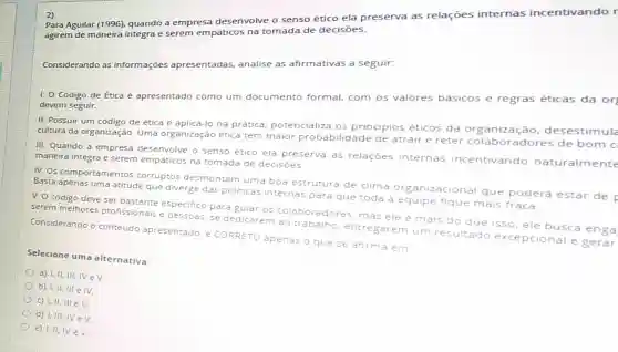 z)
Para Aguilar (1996)quando a empresa desenvolve o senso ético ela preserva as relações internas incentivando r
agirem de maneira integra e serem empǎticos na tomada de decisões.
Considerando as informações apresentadas, analise as afirmativas a seguir:
1. O Código de Ética é apresentado como um documento formal, com os valores basicos e regras éticas da or
devem seguir.
II. Possuir um código de ética e aplicá-lo na prática, potencia iliza os principios éticos da organização desestimula
cultura da organização Uma organização ética tem maior probabilidade de atrair e reter dores de bom c
III. Quando a empresa desenvolve o senso ético ela preserva as relaçōes internas incentivando naturalmente
maneira integra e serem empáticos na tomada de decisoes
IV. Os comportamentos corruptos desmontam uma boa estrutura de clima izacional que poderá estar de
Basta apenas uma atitude que diverge das politicas internas para que toda a equipe fique mais fraca
V. O código deve ser bastante especifico para gular os colaboradores, mas ele e mais do que isso, ele busca enga
serem melhores profissionais e pessoas se dedicarem ao trabalho, entregar em um resultado excepcional e gerar
Considerando o conteudo apresentado, e CORRETO apenas o que se afirma em
Selecione uma alternativa:
a) I,II, III, IV eV
b) I,II, III e IV.
c) Lill, III ev.
d) 1, III. TV ev
e) 1,11, IV eV