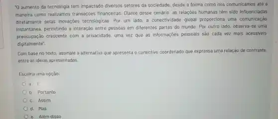 "0 aumento da tecnologia tem impactado diversos setores da sociedade, desde a forma como nos comunicamos até a
maneira como realizamos transações financeiras. Diante desse cenário, as relaçoes humanas têm sido influenciadas
diretamente pelas inovações tecnológicas. Por um lado,a conectividade global proporciona uma comunicação
instantânea , permitindo a interação entre pessoas em diferentes partes do mundo. Por outro lado observa-se uma
preocupação crescente com a privacidade, uma vez que as informaçoes pessoais são cada vez mais acessiveis
digitalmente".
Com base no texto assinale a alternative que apresenta o conectivo coordenado que expressa uma relação de contraste
entre as ideias apresentadas.
Escolha uma opção:
a. E
b. Portanto
c. Assim
d. Mas
e. Além disso