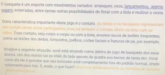 0 basquete é um esporte com movimentos variados arranques, voos lançamentos, aterris-
sagem, enterradas , entre tantas outras possibilidades de fintar com a bola e realizar a cesta.
Outra característica importante deste jogo é o contato. As fintas e os bloqueios representam
um contato direto entre participantes, mas ha também o contato direto da bola com as
mãos. Esse contato , seja corpo a corpo ou com a bola envolve riscos de lesões frequentes,
como as lesões dos dedos, tornozelos joelhos, cortes faciais e fraturas de pé, por exemplo.
Imagine a seguinte situação: você está atuando como árbitro do jogo de basquete dos seus
alunos. Um dos alunos cai ao chão do lado oposto da quadra aos berros de tanta dor. Você