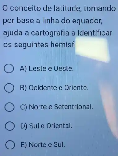 0 conceito de latitude , tomando
por base a linha do equador,
ajuda a cartografia a identificar
os seguintes hemisf
A) Leste e Oeste.
B) Ocidente e Oriente.
C) Norte e Setentrional.
D) Sule Oriental.
E) Norte e Sul.