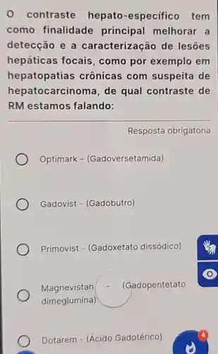 0 contraste hepato -especificc tem
como finalidade principal melhorar a
detecção e a caracterizaçã de lesōes
hepáticas focais.com por exemplo em
hepatopatias crônicas com suspeita de
hepatocarcinoma , de qual contraste de
RM estamos falando:
Resposta obrigatória
Optimark - (Gadoversetamida)
Gadovist - (Gadobutro)
Primovist - (Gadoxetato dissódico)
Magnevistan (Gadopentetato
dimeglumina)
Dotarem - (Ácido Gadotérico)