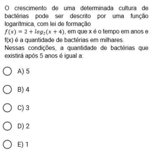 0 crescimento de uma determinada cultura de
bactérias pode ser descrito por uma função
logarítmica, com lei de formação
f(x)=2+log_(2)(x+4) , em que x é 0 tempo em anos e
f(x) é a quantidade de bactérias em milhares.
Nessas condições ; a quantidade de bactérias que
existirá após 5 anos é igual a:
A) 5
B) 4
C) 3
D) 2
E) 1