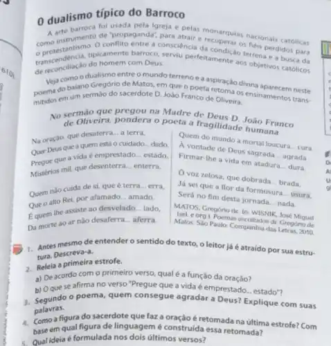 0 dualismo típico do Barroco
A arte barroca fol propagela igreja e pelas recuperatas nacionals católicas
como instrumento de "propaganda", para
transcendência, tipicamente barrococonsciencia
de reconciliação do homem com Deus, do homem com Deus serviu perfeitamentis terren perdidos para
Veja como o dualismo entre o mundo terreno ea
poema do balano Gregório de Matos, em que o poetarpiração divina
mitidos em um sermáo do sacerdote D. Joáo Franco de Oliveira:
de
Oliveira, pondera o poeta a fragilidade bao Franco
Na oração, que desaterra a terra,
Quer Deus que a quem está o cuidado dado.
Pregue que a vida é emprestado __ estado.
Mistérios mil, que desenterra __ enterra.
Quem do mundo a mortal loucura
__ cura Firmarithe de Deus sagradia
__
agrada Firmar-the a vida em atadura
__ dura.
Ovoz zelosa, que dobrada
__ brada. Já sei que a flor da formosura
__ usura Será no fim desta jornada
__ nada
Quem nào cuida de si, que é terra __ erra,
Que o alto Rei por afamado __ amado.
Equem the assiste ao desvelado __ lado.
Da morte ao ar não desaferra __ aferra.
(sel. OS. Gregóriode. In thicosik José Miquel
Matos. Sao Paulo: Compohnical das Letras, 2010 de Gregório de
1. Antes mesmo de entender o sentido do texto, o leitor já é atraído por sua estru- tura. Descreva-a.
2. Releia a primeira estrofe.
a) De acordo com o primeiro verso, qual é a função da
b) Oque se afirma no verso "Pregue que a vida é
3. Segundo o poema, quem consegue acce e emprestado