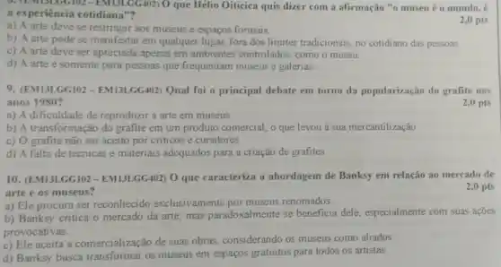 0. (EM13LGG102 - EM13LGG402) 0 que Hélio Oiticica quis dizer com a afirmação "o museu é o mundo, é
a experiência cotidiana"?
a) A arte deve se restringir aos museus e espaços formais.
2,0 pts
b) A arte pode se manifestar em qualquer lugar, fora dos limites tradicionais, no cotidiano das pessoas.
c) A arte deve ser apreciada apenas em ambientes controlados, como o museu.
d) A arte é somente para pessoas que frequentam museus e galerias.
9. (EM13LGGI02 - EMI3LGG402) Qual foi o principal debate em torno da popularização do grafite nos
anos 1980 ?
2,0 pts
a) A dificuldade de reproduzir a arte em museus.
b) A transformação do grafite em um produto comercial, o que levou a sua mercantilização
c) O grafite não ser aceito por criticos e curadores
d) A falta de técnicas e materiais adequados para a criação de grafites.
10. (EM13LGG102-EM13LGG402) O que caracteriza a abordagem de Banksy em relação ao mercado de
arte e os museus?
2,0 pts
a) Ele procura ser reconhecido exclusivamente por museus renomados.
b) Banksy critica o mercado da arte mas paradoxalmente se beneficia dele especialmente com suas açōes
provocativas.
c) Ele aceita a comercialização de suas obras considerando os museus como aliados.
d) Banksy busca transformar os museus em espaços gratuitos para todos os artistas.