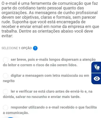 0 e-mail é uma ferramenta de comunicação que faz
parte do cotidiano tanto pessoal quanto das
organizações . As mensagens de cunho profissional
devem ser objetivas , claras e formais , sem parecer
rude . Suponha que você está encarregada de
receber e enviar email em nome da empresa em que
trabalha . Dentre as orientações abaixo você deve
evitar:
SELECIONE 1 OPCÁO ?
ser breve , pois e-mails longos dispersam a atenção
do leitor e correm o risco de não serem lidos.
digitar a mensagem com letra maiúscula ou em
negrito
ler e verificar se está claro antes de enviá-lo e , nà
dúvida , salvar no rascunho e enviar mais tarde.
responder utilizando o e-mail recebido o que facilita
a comunicação.