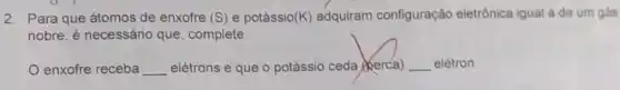 0. I
2. Para que átomos de enxofre (S) e potássio (K) adquiram configuração eletrônica igual a de um gas
nobre, é necessário que, complete:
enxofre receba __ elétrons e que o potássio ceda (kerca) __ elétron