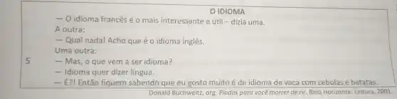 -0 idioma frances é o mais interessante e útil -dizia uma.
A outra:
- Qual nada!Acho que é o idioma inglês.
Uma outra:
- Mas, o que vem a ser idioma?
- Idioma quer dizer língua.
- É?!Então fiquem sabendo que eu gosto muito é de idioma de vaca com cebolas e batatas.
Donald Buchweitz , org . Piadas para você morrer de rir. Belo Horizonte : Leitura , 2001.
IDIOMA