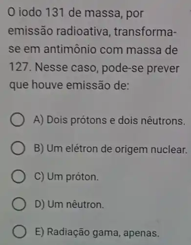 0 iodo 131 de massa , por
emissão radioativa , transforma-
se em antimônio com massa de
127. Nesse caso , pode-se prever
que houve emissão de:
A) Dois prótons e dois nêutrons.
B) Um elétron de origem nuclear.
C) Um próton.
D) Um nêutron.
E) Radiaçãc gama, apenas.