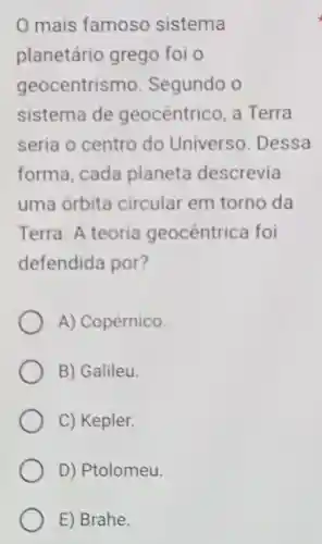 0 mais famoso sistema
planetário grego foi o
geocentrismo Segundo o
sistema de geocentrico a Terra
seria o centro do Universo . Dessa
forma, cada planeta descrevia
uma órbita circular em torno da
Terra. A teoria geocêntrica foi
defendida por?
A) Copérnico.
B) Galileu.
C) Kepler.
D) Ptolomeu.
E) Brahe.