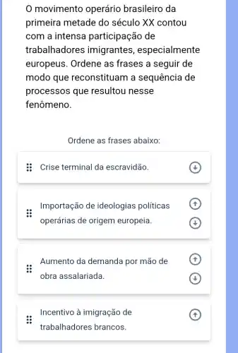 0 movimento operário brasileiro da
primeira metade do século XX contou
com a intensa participação de
trabalhadores imigrantes , especialmente
europeus. Ordene as frases a seguir de
modo que reconstituam a sequência de
processos que resultou nesse
fenômeno.
Ordene as frases abaixo:
: Crise terminal da escravidão.
Importação de ideologias políticas
operárias de origem europeia.
Aumento da demanda por mão de
obra assalariada.
Incentivo à imigração de
trabalhadores brancos.