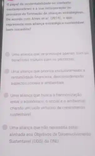 0 papel da sustentabilidade no contexto
contemporâneo e a sua incorporação no
processo de formação de alianças estratégicas.
De acordo com Alves et al (2019), o que
representa uma alianca estratégica sustentável
bem-sucedida?
Uma alianca que se preocupa apenas com os
beneficios mútuos para os parceiros.
Uma alianca que prioriza exclusivamente a
rentabilidade financeire desconsiderando
aspectos sociais e ambientais
Uma aliança que busca a harmonização
entre o econômico mico,o sociale o ambiental
criando um ciclo virtuoso de crescimento
sustentável.
Uma aliança que não necessita estar
alinhada aos Objetivos de Desenvolvimento