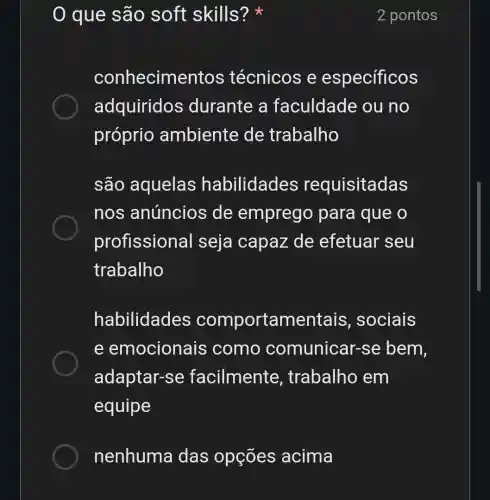 0 que são soft skills?
2 pontos
conhecime ntos técnicos e específicos
adquiridos ; durante a faculdade ou no
próprio ambiente de trabalho
são aquelas habilidades requisitadas
nos anúncios de emprego para que o
profission al seja capaz de efetuar seu
trabalho
habilidades comportamentais , sociais
e emocionais como comunicar-se bem,
adaptar-se facilmente , trabalho em
equipe
nenhuma das opções acima