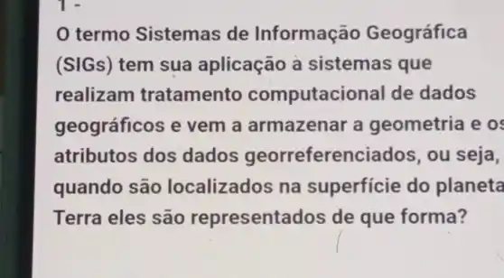 0 termo Sistemas de Informação Geográfica
(SIGs) tem sua aplicação a sistemas que
realizam tratamento computacional de dados
geográficos e vem a armazenar a geometria e os
atributos dos dados georreferenciados,ou seja,
quando são localizados na superfície do planeta
Terra eles são representados de que forma?