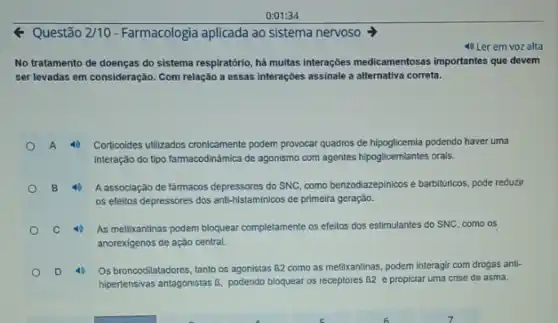 0:01:34
Questão 2/10-Farmacologia aplicada ao sistema nervoso
4) Ler em voz alta
No tratamento de doenças do sistema respiratório, há multas interações medicamentosas importantes que devem
ser levadas em consideração Com relação a essas interações assinale a alternativa correta.
A 40 Corticoides utilizados cronicamente podem provocar quadros de hipoglicemia podendo haver uma
interação do tipo farmacodinãmica de agonismo com agentes hipoglicemiantes orais.
B	A associação de fârmacos depressores do SNC, como benzodiazepinicos e barbiltiricos, pode reduzir
os efeitos depressores dos anti-histaminicos de primeira geraçǎo.
C	As metilxantinas podem bloquear completamente os efeitos dos estimulantes do SNC, como os
anorexigenos de ação central.
D 4) Os broncodilatadores, tanto os agonistas 62 como as metilxantinas, podem Interagir com drogas anti-
hipertensivas antagonistas B bloquear os receptores (52 e propiciar uma crise de asma.