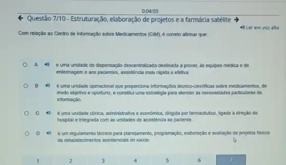 0:04:03
Q Questão 7/10 - Estruturação, elaboração de projetos e a farmácia satélite >
4) Ler em voz alta
Com relação ao Centro de Informação sobre Medicamentos (CIM), é correto afirmar que:
A 4 é uma unidade de dispensação descentralizada destinada prover, as equipes médica e de
enfermagem e aos pacientes assistência mais rápida e efetiva.
B 40 é uma unidade operacional que proporciona informaçbes técnico cientificas sobre medicamentos, de
modo objetivo e oportuno e constitui uma estratégia para atender as necessidades particulares de
informação.
C 40 é uma unidade clinica administrativa e econômica, dingjida por farmacêutico, ligada a direção do
hospital e integrada com as unidades de assistência ao paciente.
D	é um regulamento técnlco para planejamento, programação, elaboração e avallação de projetos fisicos
de estabelecimentos assistenciais de saúde.