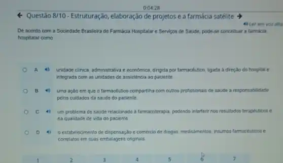 0:04:28
Questão 8/10 Estruturação, elaboração de projetos e a farmácia satélite >
4) Ler em vor alta
De acordo com a Sociedade Brasileira de Farmácia Hospitalar e Serviços de Saúde, pode-se concelluar a farmacia
hospitalar como:
A 40 unidade clinica, administrativa e economica, dirigida por farmacéutico ligada à direção do hospital e
integrada com as unidades de assistencia ao paciente
B 4 uma ação cm que o farmacéutico compartiha com outros profissionals de saude a responsabilidade
pelos cuidados da saúde do paciente.
C	um problema de saúde relacionado a farmacoterapia, podendo interferir nos resultados terapéuticos e
na qualidade de vida do paciente.
D 4 o estabelecimento de dispensação e comércio de drogas, me medicamentos, insumos os farmacéuticos e
correlatos em suas embalagens originals