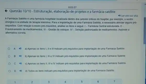 0:05:57
Q Questão 10/10 - Estruturação, elaboração de projetos e a farmácia satélite
A Farmácla Satelite é uma farmácla hospitalar localizada dentro dos setores criticos do hospital, por exemplo, o centro
cirürgico e a unidade de terapla intensiva. Para a implantação de uma Farmácia Satélite, e necessário atender alguns pré.
requisitos. Com relação a esses pré-requisitos, analise os itens a seguir.I-Farmácia Central estruturada . If -
Fractonamento de medicamentos. II - Gestão de estoque.IV-Seleção padronizada de medicamentos. Assinale a
alternativa correta.
4) a) Apenas os itens I, II e III Indicam pre-requisitos para implantação de uma Farmácla Satélite.
4) b) Apenas os itens I, III e IV Indicam pre-requisitos para implantação de uma Farmácia Satélite.
40 c) Apenas os itens II,III e IV indicam pré-requisitos para implantação de uma Farmácla Satélite.
d) Todos os itens Indicam pré-requisitos para implantação de uma Farmácia Satélite.