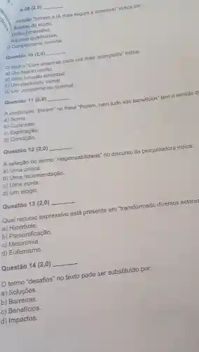 009 (2,0) __
ressão "tornem a IA mais segura e acessivel"indica um:
dvérbio de modo.
Verbo intransitivo.
Adjetivo qualificativo.
1)Complemento nominal.
Questão 10(2,0) __
trecho "Com sistemas cada vez mais avançados'indica:
a) Um sujeito oculto.
b) Uma locução adverbial.
c) Um predicado verbal.
d) Um complemento nominal.
Questão 11(2,0) __
A conjunção "porém"na frase "Porém nem tudo são beneficios "tem o sentido d
a) Soma.
b)Contraste.
C)Explicação.
d)Condição.
Questão 12 (2,0) __
A seleção do termo "responsabilidade"no discurso da pesquisadora indica:
a) Uma critica.
b) Uma recomendação.
c) Uma ironia.
d) Um elogio.
Questão 13 (2,0) __
Qual recurso expressivo está presente em "transformado diversos setores
a ) Hipérbole.
b)Personificação.
C)Metonímia.
d)Eufemismo.
Questão 14(2,0)
termo "desafios"no texto pode ser substituído por:
a)Soluçōes.
b)Barreiras.
C ) Benefícios.
d)Impactos.