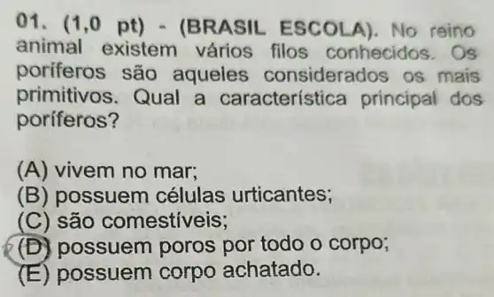 01. (1.0 pt) - (B RASIL ESCOL A). No reino
animal existem vários filos conhecidos . Os
poriferos são aqueles considera dos os mais
primitivos . Qual a principal dos
poríferos?
(A) vivem no mar;
(B) po ssuem células urticantes;
(C) são comestiveis;
(D) p ossuem poros por todo o corpo;
(E) pos suem corpo achatado.