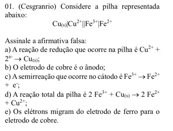 01. (Cesgranrio ) Considere a pilha representada
abaixo:
Cu_((s))vert Cu^2+Vert Fe^3+vert Fe^2+
Assinale a afirmativa falsa:
a) A reação de redução que ocorre na pilha Cu^2++
2^e-arrow Cu_((s))
b) O eletrodo de cobre é o ânodo;
c) A semirreação que ocorre no cátodo é Fe^3+arrow Fe^2+
+e^-
d) A reação total da pilha é 2Fe^3++Cu_((s))arrow 2Fe^2+
+Cu^2+
e) Os elétrons migram do eletrodo de ferro para o
eletrodo de cobre.