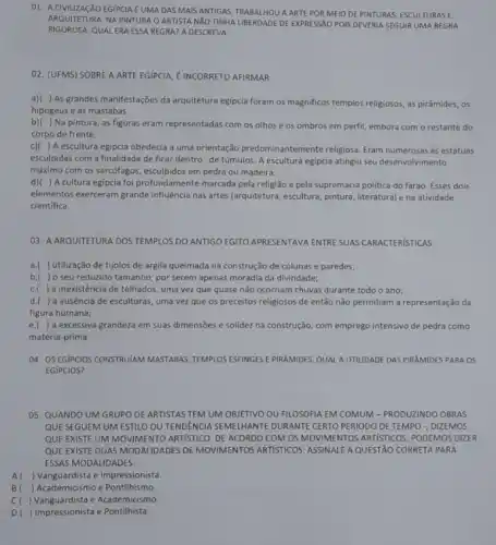 01. A CIVILIZAGXO EGIPCIA E UMA DAS MAIS ANTIGAS TRABALHOU A ARTEPOR MEIO DE PINTURAS, ESCULTURAS E
ARQUITETURA. NA PINTURA O ARTISTA NXO TINHA LIBERDADE DE EXPRESSÃO POIS DEVERIA SEGUIR UMA REGRA
RIGOROSA. QUAL ERA ESSA REGRA? A DESCREVA:
02. (UFMS) SOBREA ARTE EGIPCIA, EINCORRETO AFIRMAR:
a)( ) As grandes manifestações da arquitetura egipcia foram os magnificos templos religiosos, as pirâmides, os
hipogeus e as mastabas.
b)( ) Na pintura , as figuras eram representadas com os olhos e os ombros em perfil embora com o restante do
corpo de frente.
c)( ) A escultura egipcia obedecia a uma orientação predominantemente religiosa Eram numerosas as estátuas
esculpidas com a finalidade de ficar dentro de túmulos. A escultura egípcia atingiu seu desenvolvimento
máximo com os sarcófagos em pedra ou madeira.
d)( ) A cultura egipcia foi profundamente marcada pela religião e pela supremacia politica do faraó Esses dois
elementos exerceram grande influência nas artes (arquitetura, escultura pintura, literatura) e na atividade
cientifica.
03. A ARQUITETURA DOS TEMPLOS DO ANTIGO EGITO APRESENTAVA ENTRE SUAS CARACTERISTICAS:
a.( ) utilização de tijolos de argila queimada na construção de colunas e paredes;
b.( ) o seu reduzido tamanho, por serem apenas moradia da divindade;
C.( ) a inexistência de telhados, uma vez que quase não ocorriam chuvas durante todo o ano;
d.( ) a ausência de esculturas, uma vez que os preceitos religiosos de então não permitiam a representação da
figura humana;
e.( ) a excessiva grandeza em suas dimensões e solidez na construção com emprego intensivo de pedra como
matéria-prima.
04. OS EGIPCIOS CONSTRUIAN MASTABAS, TEMPLOS ESFINGESE PIRAMIDES, QUAL AUTIUDADE DAS PIRAMIDES PARA OS
EGíPCIOS?
05. QUANDO UM GRUPO DE ARTISTAS TEM UM OBJETIVO OU FILOSOFIA EM COMUM-PRODUZINDO OBRAS
QUE SEGUEM UM ESTILO OUTENDENCIA SEMELHANTE DURANTE CERTO PERIODO DE TEMPO -, DIZEMOS
QUE EXISTE UMMOVIMENTO ARTISTICO. DE ACORDO COM OS MOVIMENTOS ARTISTICOS, PODEMOS DIZER
QUE EXISTE DUAS MODALIDADES DEMOVIMENTOS ARTISTICOS, ASSIMALE A QUESTÃO CORRETA PARA
ESSAS MODALIDADES.
A ) Vanguardista e Impressionista
) Academicismo e Pontilhismo.