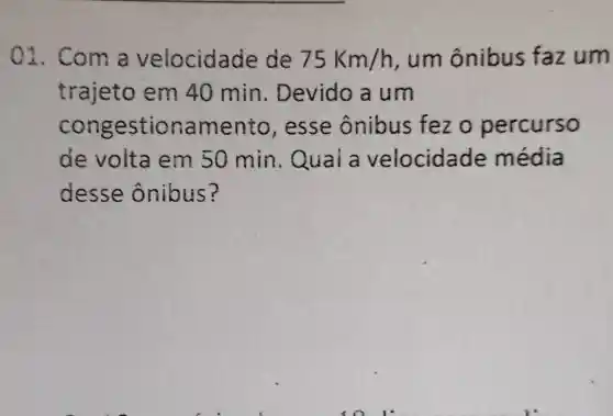 01. Com a velocidade de 75Km/h , um ônibus faz um
trajeto em 40 min . Devido a um
congesti onamento , esse ônibus fez o percurso
de volta em 50 min . Qual a velocidad le média
desse ônibus?