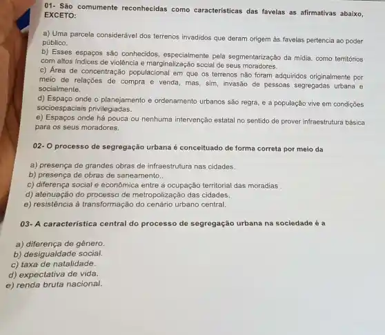 01- São comumente reconhecidas como características das favelas as afirmativas abaixo,
EXCETO:
a) Uma parcela considerável dos terrenos invadidos que deram origem às favelas pertencia ao poder
público.
b) Esses espaços são conhecidos , especialmente pela segmentarização da mídia, como territórios
com altos Indices de violência e marginalização social de seus moradores.
c) Área de concentração populacional em que os terrenos não foram adquiridos originalmente por
meio de relações de compra e venda , mas, sim, invasão de pessoas segregadas urbana e
socialmente.
d) Espaço onde o planejamento e ordenamento urbanos são regra, e a população vive em condições
socioespaciais privilegiadas.
e) Espaços onde há pouca ou nenhuma intervenção estatal no sentido de prover infraestrutura básica
para os seus moradores.
02-0 processo de segregação urbana é conceituado de forma correta por meio da
a) presença de grandes obras de infraestrutura nas cidades.
b) presença de obras de saneamento..
c) diferença social e econômica entre a ocupação territorial das moradias
d) atenuação do processo de metropolização das cidades.
e) resistência à transformação do cenário urbano central.
03-A característica central do processo de segregação urbana na sociedade é a
a) diferença de gênero.
b) desigualdade social.
c) taxa de natalidade.
d) expectativa de vida
e) renda bruta nacional.