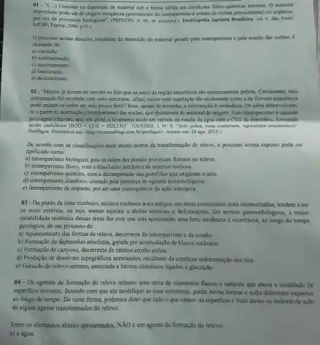 01." () Consiste na deposição de material sob a forma sólida em condições fisico-químicas normais O material
depositado pode ser de origem inorgânica (proveniente do intemperismo e erosão de rochas preexistentes) ou orgânica,
por via de processos biológicos". (PEIXOTO A. M., et. al-(coord.)Encielopédia Agrícola Brasileira, vol. 6. Sǎo Paulo:
EdUSP; Fapesp, 2006 p.91.)
processo acima descrito, resultante da deposição do material gerado pelo intemperismo e pela erosão das rochas, é
chamado de:
a) corrosão.
b) sedimentação.
c) assoreamento
d) laterização.
e) deslizamento.
02 - "Muitos já devem ter ouvido ou lido que os solos da região amazônica são quimicamente pobres Certamente, essa
informação foi recebida com certo ceticismo , afinal, como uma vegetação tão exuberante como a da floresta amazônica
pode manter-se sobre um solo pouco fértil?Bem, apesar de estranho ,a informação é verdadeira. Os solos desenvolvem-
se a partir da destruição (intemperismo) das rochas, que chamamos de material de origem. Esse intemperismo é causado
pela água (chuyas), que em geral, é levemente ácida em virtude da reação da água com o CO2 da atmosfera formando
ácido carbônico (H2O+CO2=H2CO3)" (GUEDES, 1. M. R "Solo pobre, mata exuberante, agricultura insustentável".
Geófagos. Disponível em:<http://scienceblogs.com .br/geofagos>. Acesso em :28 ago. 2015.)
De acordo com as classificações mais usuais acerca da transformação de relevo, o processo acima exposto pode ser
tipificado como:
a) intemperismo biológico, pois as raizes das plantas provocam fraturas no relevo.
b) intemperismo físico com a dissolução mecânica do material rochoso.
c) intemperismo químico,com a decomposição dos protólitos que originam o solo.
d)climático, causado pela presença de agentes meteorológicos.
e) intemperismo de impacto, por ser uma consequência da ação antrópica.
03- Do ponto de vista tectônico, núcleos rochosos mais antigos.em áreas continentais mais interiorizadas , tendem a ser
os mais estáveis, ou seja, menos sujeitos a abalos sismicos e deformações. Em termos geomorfológicos, a maior
estabilidade tectônica dessas áreas faz com que elas apresentem uma forte tendência à ocorrência, ao longo do tempo
geológico, de um processo de:
a) Aplainamento das formas de relevo decorrente do intemperismo e da erosão.
b) Formação de depressões absolutas , gerada por acomodaçã de blocos rochosos.
c) Formação de canyons, decorrente de intensa erosão eólica.
d) Produção de desniveis topográficos acentuados, resultante da continua sedimentação dos rios.
e) Geração de relevo serrano, associada a fatores climáticos ligados à glaciação.
04 - Os agentes de formação do relevo reúnem uma série de elementos fisicos e naturais que altera o modelado da
superficie terrestre,fazendo com que ela modifique as suas estruturas, ganhe novas formas e sofra diferentes impactos
ao longo do tempo.De certa forma podemos dizer que tudo o que vemos na superficie é fruto direto ou indireto da ação
de algum agente transformador do relevo.
Entre os elementos abaixo apresentados , NĂO é um agente de formação do relevo:
a) a água.