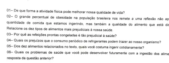 01- De que forma a atividade fisica pode melhorar nossa qualidade de vida?
02- 0 grande percentual de obesidade na população brasileira nos remete a uma reflexão não ap
quantidade de comida que estamos ingerindo , mas também a qualidade do alimento que está dis
Relacione os dez tipos de alimentos mais prejudiciais à nossa saúde.
03 - Por quê as refeições prontas congeladas é tão prejudicial à saúde?
04 - Quais os prejuizos que o consumo periódico de refrigerantes podem trazer ao nosso organismo?
05 - Dos dez alimentos relacionados no texto , quais você costuma ingerir cotidianamente?
06 - Quais , os problemas de saúde que você pode desenvolver futuramente com a ingestão dos alime
resposta da questão anterior?