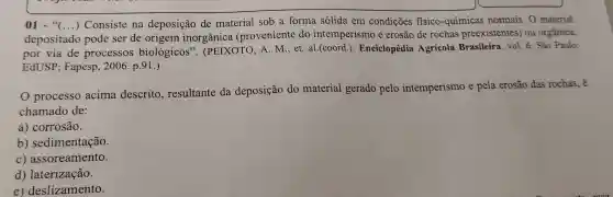 01 - "(...)
depositado pode ser de origem inorg ânica (prc venien te do intemp erismo e erosã de rock as preexistentes') ou orgânica,
()
Consiste na deposição de ob a form a solida em condicões fisico-químicas normais o material
por via de orocessos bioló gicos''(PEIX OTO, A.M.,et al.(coord.). Eng iclopédia Agrícol a Brasileira vol.6 Sao Paulo:
EdUSP;Fapesp ,2006.p.91.)
processo acima descrito ,resultante do deposiçã do material gerado pelo intemperismo e pela erosão das rochas, é
chamado de:
a corrosão.
b sedimentação.
c)assoreamento.
d) laterização.
e) deslizamento.