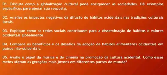 01. Discuta como a globalização cultural pode enriquecer as sociedades. Dê exemplos
especificos para apoiar sua resposta.
02. Analise os impactos negativos da difusão de hábitos ocidentais nas tradições culturais
locais.
03. Explique como as redes sociais contribuem para a disseminação de hábitos e valores
ocidentais globalmente.
04. Compare os beneficios e os desafios da adoção de hábitos alimentares ocidentais em
países não-ocidentais.
05. Avalie o papel da música e do cinema na promoção da cultura ocidental Como esses
meios afetam as gerações mais jovens em diferentes partes do mundo?