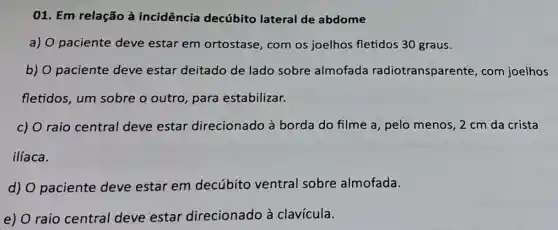 01. Em relação à incidência decúbito lateral de abdome
a) 0 paciente deve estar em ortostase, com os joelhos fletidos 30 graus.
b) O paciente deve estar deitado de lado sobre almofada radiotransparente , com joelhos
fletidos, um sobre o outro para estabilizar.
c) O raio central deve estar direcionado à borda do filme a , pelo menos, 2 cm da crista
ilíaca.
d) O paciente deve estar em decúbito ventral sobre almofada.
e) raio central deve estar direcionado à clavícula.