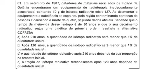 01. Em setembro de 1987, catadores de materiais reciclados da cidade de
Goiânia encontraram um equipamento de radioterapia inadequadamente
descartado, contendo 19 g do isótopo radioativo césio -137. Ao desmontar o
equipamento a substância se espalhou pela região contaminando centenas de
pessoas e causando a morte de quatro, segundo dados oficiais. Sabendo que o
tempo de meia-vida desse isótopo é de 30 anos e que o seu decaimento
radioativo segue uma cinética de primeira ordem, assinale a alternativa
CORRETA:
a) Após 210 anos, a quantidade de isótopo radioativo será menor que 1%  da
quantidade inicial.
b) Após 120 anos , a quantidade de isótopo radioativo será menor que 1%  da
quantidade inicial.
c) A quantidade de isótopo radioativo após 210 anos depende da sua proporção
na amostra inicial
d) A fração de isótopo radioativo remanescente após 120 anos depende da
quantidade inicial.