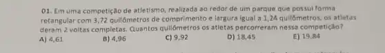 01. Em uma competição de atletismo, realizada ao redor de um parque que possul forma
retangular com 3,72 quilômetros de comprimento e largura igual a 1,24 quilômetros os atletas
deram 2 voltas completas Quantos qullômetros os atletas percorreram nessa competição?
A) 4,61
B) 496
C) 9,92
D) 18,45
E) 19,84