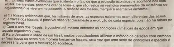 01. Eustem Vahas evidencias que sustentam o fato de que a evolução aconteceu e acontece nos dias
atuais. Dentre elas, podemos citar os fósseis, que são restos ou vestígios preservados da existência de
organismos que viveram no passado. A respeito dos fósseis, marque a alternativa incorreta:
a) Qs fósseis evidenciam que, há milhares de anos, as espécies existentes eram diferentes das atuais.
b) Através dos fósseis é possivel observar claramente a evolução de cada espécie, pois não há falhas no
registro fóssil.
c) Com o uso dos fósseis, é possível até mesmo entender as condições climáticas da época em que
aquele organismo viveu.
d) Para descobrir a idade de um fóssil muitos pesquisadores utilizam o método de datação com carbono
e) Nem todos os seres que morrem tornam-se uma vez que uma série de condições especiais é
necessária para que a fossilização aconteça.