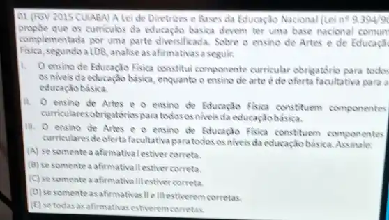 01 (FGV 2015 CUIABA) A Leide Diretrizes e Bases da Educação Nacional llei n^99394/90
complementada por uma parte diversificada. Sobre o ensino de Artes e de Educaçã
propoe que os curriculos da educação básica devem ter uma base nacional comum
Fisica, segu do a LDB, analise as afirmativasa seguir.
1.
ensino de Educação Fisica constitui componente curricular obrigatorio para todos
os niveis da educação basica, enquanto o arte è de oferta facultativa para a
educação bảsica.
11.
ensino de Artes e o ensino de Educação Fisica constituem componentes
curricul aresobrigatórios para todos osniveis da educação básica.
Ill.
ensino de Artes e o ensino de Educação Fisica constituem componentes
curriculares de oferta facultativa paratodos os niveis da educação basica
(A) se somentea afirmativalestiver correta.
(B) se somente a afirmativallestiver correta.
(C) se somente a afirmativa III estiver correta.
(D) se somente as afirmativas II e III estiverem corretas.
(E) se todas as afirmativas estiverem corretas.