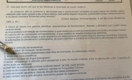 01- Leia este trecho em que se faz referência à construção do mundo moderno:
__ os modernos são os primeiros a demonstrar que - conhecimento verdadeiro só pode nascer do trabalho interior
realizado pela razão graças a seu próprio esforço sem aceitar dogmas religiosos preconceitos sociais, censuras politicas
e os dados imediatos fornecidos pelos sentidos"
(CHAUI, Marilena. "Primeira filosofia". 4. ed. São Paulo Brasiliense,
1985. p. 80.)
A leitura do trecho nos permite identificar caracteristicas do Renascimento. Assinale a alirmativa que contém essas
características.
a) nova postura com ao conhecimento, a qual transforma o modo de do mundo e do próprio homem.
b) ruptura com as concepçōes and pocentricas, a qual modifica as relações
c) ruptura com o caracteriza um distanciamento do homem diversos movimentos religiosos
d) adaptações do pensamento contemplativo as quais reafirmam a primazia do conhecimento da natureza em relação ao
homem.
c. eia a definição de renascença.
renascimento
2. Quaiquer movimento caracterizado pela ideia de renovação, de restauração retorno
3. Nova vida, nova existência.
(Dicionário Houaiss da língua portuguesa)
termo "renascença" é utilizado para caracterizar a arte, no mundo ocidental, entre os séculos XIV e XVI. A escolha do
termo pode ser explicada
a) pelo fato de a produção artística ocidental nascer, de fato neste período
b) pela revalorização de ideais estéticos vigentes na Antiguidade Clássica.
c) pela renovação da pintura, fruto da difusão dos ideais protestantes.
d) pelo contato com a arte africana descoberta graças às viagens maritimas